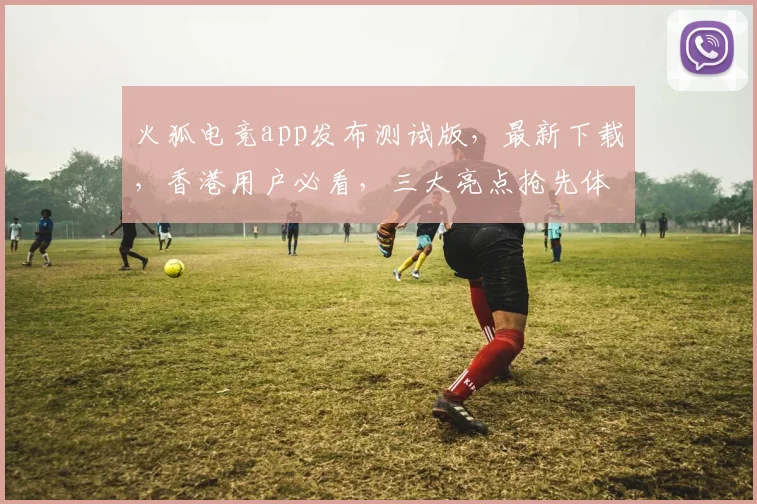火狐电竞app发布测试版，最新下载，香港用户必看，三大亮点抢先体验，不容错过