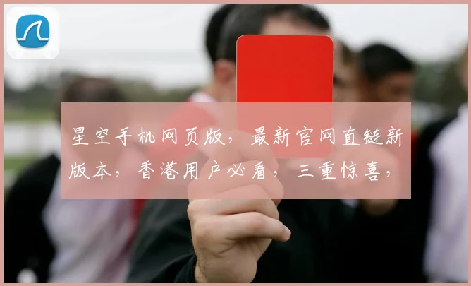 星空手机网页版，最新官网直链新版本，香港用户必看，三重惊喜，不容错过