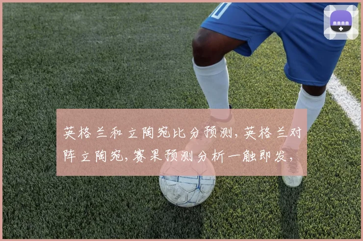 英格兰和立陶宛比分预测,英格兰对阵立陶宛,赛果预测分析一触即发,悬念重重,拭目以待。