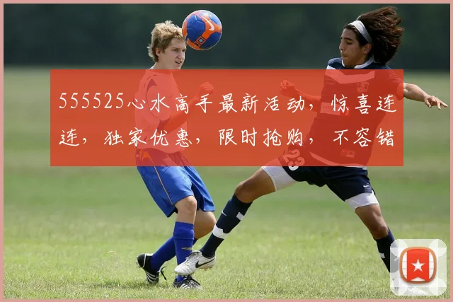 555525心水高手最新活动，惊喜连连，独家优惠，限时抢购，不容错过，速来参与